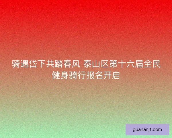 骑遇岱下共踏春风 泰山区第十六届全民健身骑行报名开启