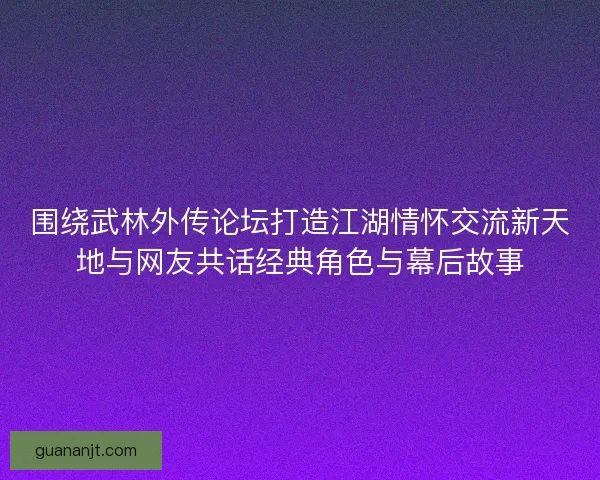 围绕武林外传论坛打造江湖情怀交流新天地与网友共话经典角色与幕后故事